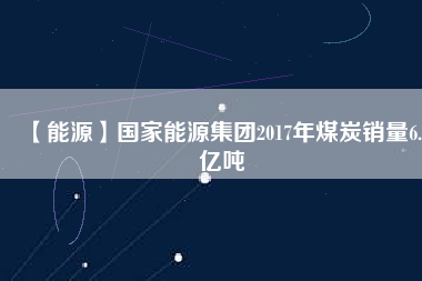 【能源】國家能源集團(tuán)2017年煤炭銷量6.5億噸