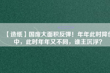 【造紙】國(guó)廢大面積反彈！年年此時(shí)降價(jià)中，此時(shí)年年又不同，誰主沉浮？
