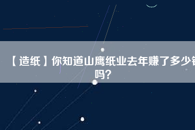 【造紙】你知道山鷹紙業(yè)去年賺了多少錢嗎？