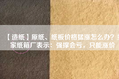 【造紙】原紙、紙板價(jià)格猛漲怎么辦？多家紙箱廠表示：強(qiáng)撐會(huì)虧，只能漲價(jià)