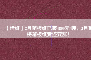 【造紙】2月箱板紙已破4800元/噸，3月瓦楞箱板紙竟還要漲！