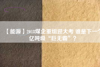 【能源】2018煤企重組迎大考 誰(shuí)是下一個(gè)億噸級(jí)“巨無(wú)霸”？