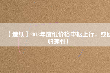 【造紙】2018年廢紙價格中樞上行，或回歸理性！