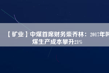【礦業(yè)】中煤首席財務柴喬林：2017年噸煤生產(chǎn)成本攀升21%