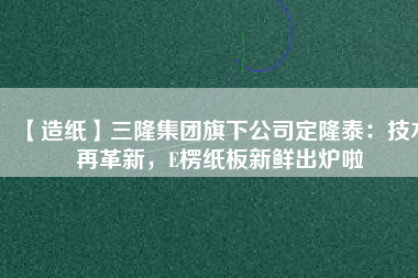 【造紙】三隆集團旗下公司定隆泰：技術(shù)再革新，E楞紙板新鮮出爐啦
