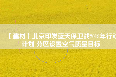 【建材】北京印發(fā)藍天保衛(wèi)戰(zhàn)2018年行動計劃 分區(qū)設(shè)置空氣質(zhì)量目標