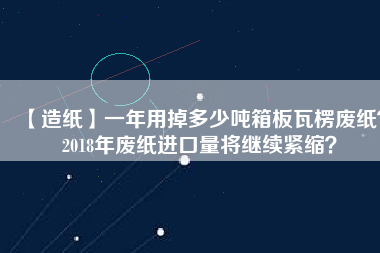 【造紙】一年用掉多少噸箱板瓦楞廢紙？2018年廢紙進(jìn)口量將繼續(xù)緊縮？