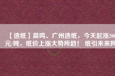 【造紙】晨鳴、廣州造紙，今天起漲200元/噸，紙價(jià)上漲大勢所趨！ 紙引未來網(wǎng)