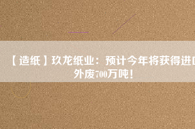 【造紙】玖龍紙業(yè)：預(yù)計(jì)今年將獲得進(jìn)口外廢700萬噸！