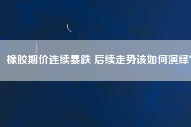 橡膠期價(jià)連續(xù)暴跌 后續(xù)走勢該如何演繹？