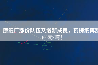 原紙廠漲價隊伍又增新成員，瓦楞紙再漲100元/噸！