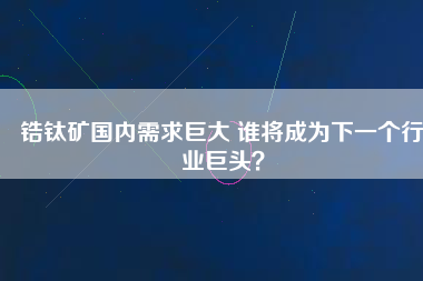 鋯鈦礦國內(nèi)需求巨大 誰將成為下一個行業(yè)巨頭？