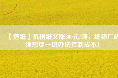 【造紙】瓦楞紙又漲300元/噸，紙箱廠必須想盡一切辦法控制成本！