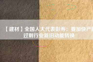 【建材】全國(guó)人大代表彭壽：要加快產(chǎn)能過(guò)剩行業(yè)新舊動(dòng)能轉(zhuǎn)換
