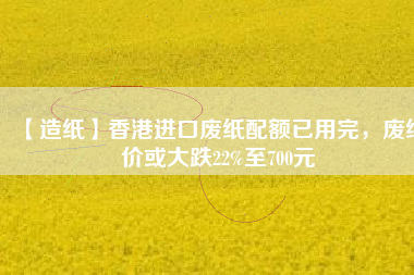 【造紙】香港進(jìn)口廢紙配額已用完，廢紙價(jià)或大跌22%至700元