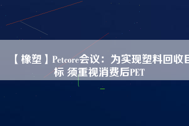 【橡塑】Petcore會議：為實現(xiàn)塑料回收目標 須重視消費后PET