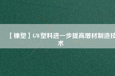 【橡塑】GW塑料進一步提高增材制造技術(shù)