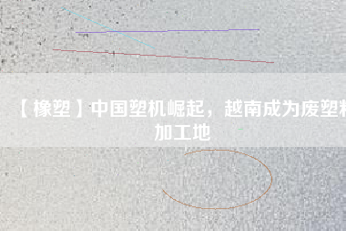 【橡塑】中國(guó)塑機(jī)崛起，越南成為廢塑料加工地