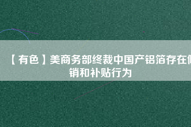 【有色】美商務(wù)部終裁中國(guó)產(chǎn)鋁箔存在傾銷(xiāo)和補(bǔ)貼行為