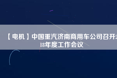 【電機(jī)】中國重汽濟(jì)南商用車公司召開2018年度工作會(huì)議
          