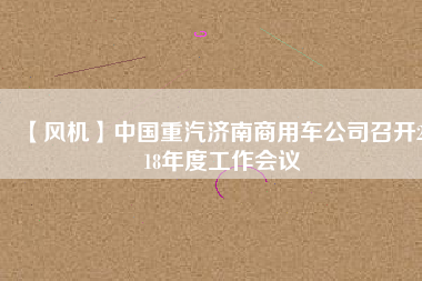 【風(fēng)機】中國重汽濟南商用車公司召開2018年度工作會議