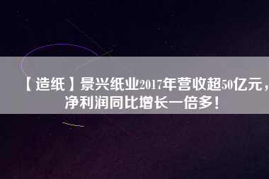 【造紙】景興紙業(yè)2017年?duì)I收超50億元，凈利潤(rùn)同比增長(zhǎng)一倍多！