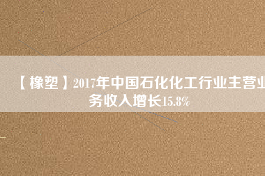 【橡塑】2017年中國(guó)石化化工行業(yè)主營(yíng)業(yè)務(wù)收入增長(zhǎng)15.8%