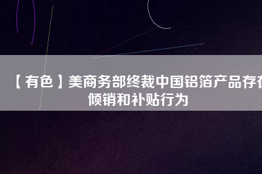 【有色】美商務(wù)部終裁中國(guó)鋁箔產(chǎn)品存在傾銷(xiāo)和補(bǔ)貼行為