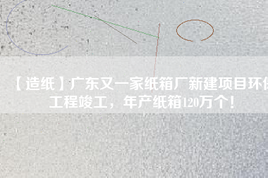 【造紙】廣東又一家紙箱廠新建項目環(huán)保工程竣工，年產(chǎn)紙箱120萬個！