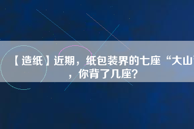 【造紙】近期，紙包裝界的七座“大山”，你背了幾座？