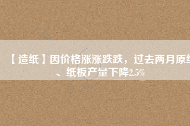 【造紙】因價格漲漲跌跌，過去兩月原紙、紙板產(chǎn)量下降2.5%