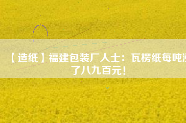【造紙】福建包裝廠人士：瓦楞紙每噸漲了八九百元！