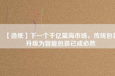 【造紙】下一個千億藍海市場，傳統(tǒng)包裝升級為智能包裝已成必然