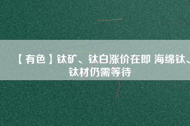 【有色】鈦礦、鈦白漲價在即 海綿鈦、鈦材仍需等待