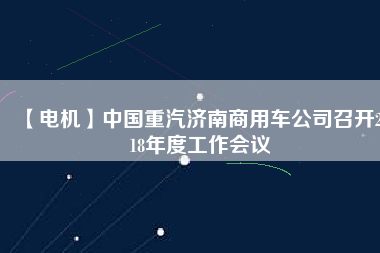 【電機(jī)】中國重汽濟(jì)南商用車公司召開2018年度工作會(huì)議
          