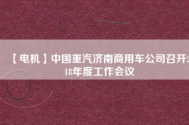 【電機(jī)】中國重汽濟(jì)南商用車公司召開2018年度工作會(huì)議
          
