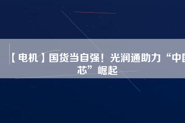 【電機】國貨當自強！光潤通助力“中國芯”崛起
          