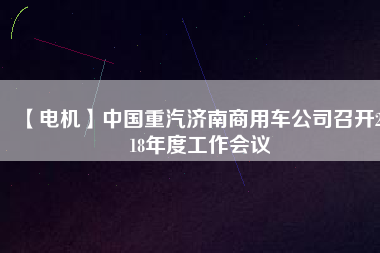 【電機(jī)】中國重汽濟(jì)南商用車公司召開2018年度工作會(huì)議
          