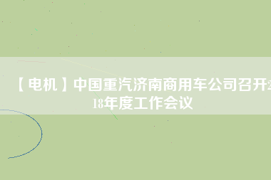 【電機(jī)】中國重汽濟(jì)南商用車公司召開2018年度工作會(huì)議
          