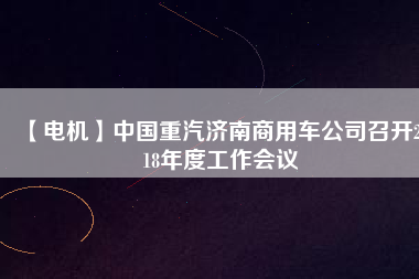 【電機(jī)】中國重汽濟(jì)南商用車公司召開2018年度工作會(huì)議
          