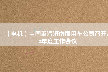【電機(jī)】中國重汽濟(jì)南商用車公司召開2018年度工作會(huì)議
          