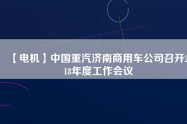 【電機(jī)】中國重汽濟(jì)南商用車公司召開2018年度工作會(huì)議
          