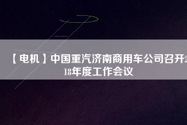 【電機(jī)】中國重汽濟(jì)南商用車公司召開2018年度工作會(huì)議
          