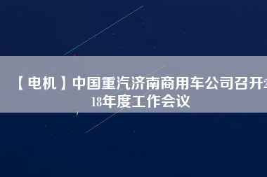 【電機(jī)】中國重汽濟(jì)南商用車公司召開2018年度工作會(huì)議
          
