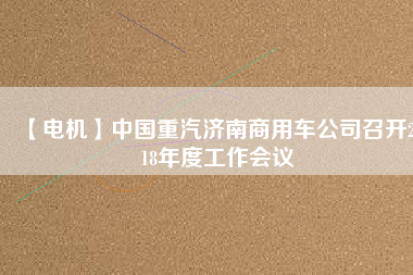 【電機(jī)】中國重汽濟(jì)南商用車公司召開2018年度工作會(huì)議
          
