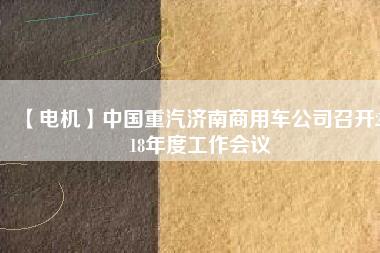 【電機(jī)】中國重汽濟(jì)南商用車公司召開2018年度工作會(huì)議
          
