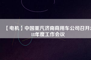 【電機(jī)】中國重汽濟(jì)南商用車公司召開2018年度工作會(huì)議
          