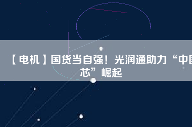 【電機】國貨當自強！光潤通助力“中國芯”崛起
          
