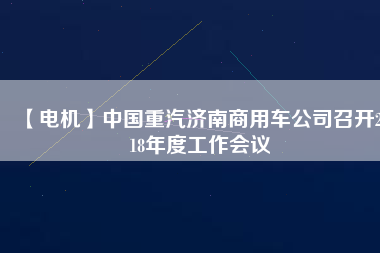 【電機(jī)】中國重汽濟(jì)南商用車公司召開2018年度工作會(huì)議
          