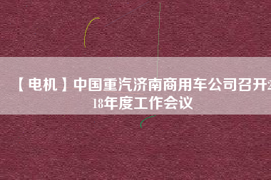 【電機(jī)】中國重汽濟(jì)南商用車公司召開2018年度工作會(huì)議
          